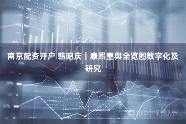 南京配资开户 韩昭庆｜康熙皇舆全览图数字化及研究