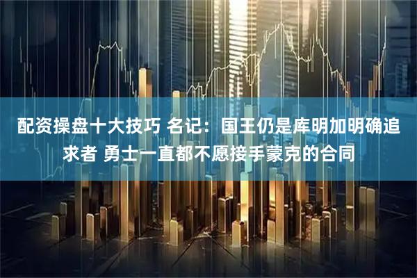 配资操盘十大技巧 名记：国王仍是库明加明确追求者 勇士一直都不愿接手蒙克的合同