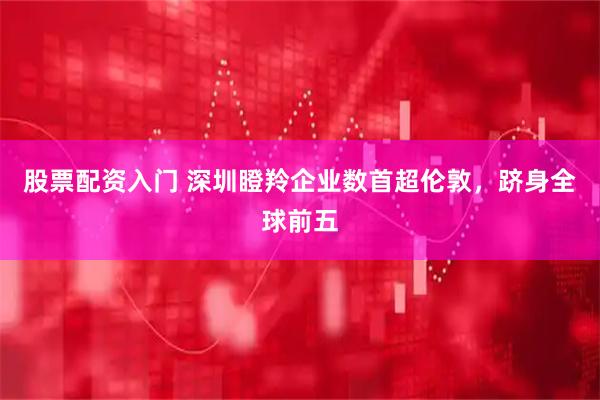 股票配资入门 深圳瞪羚企业数首超伦敦，跻身全球前五