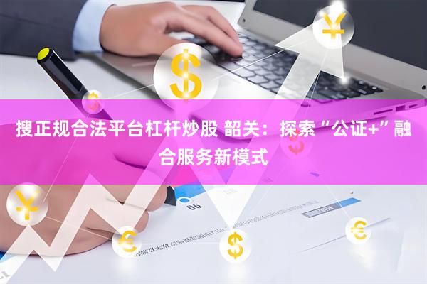 搜正规合法平台杠杆炒股 韶关：探索“公证+”融合服务新模式