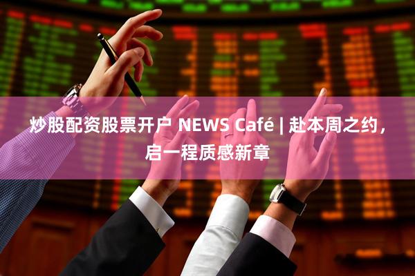 炒股配资股票开户 NEWS Café | 赴本周之约，启一程质感新章