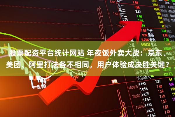 股票配资平台统计网站 年夜饭外卖大战：京东、美团、阿里打法各不相同，用户体验成决胜关键？