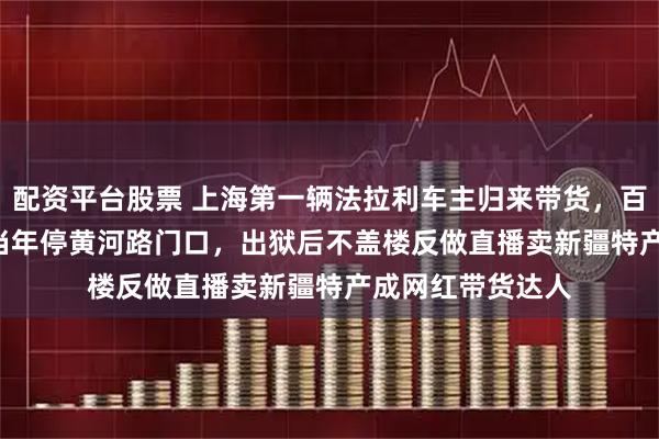 配资平台股票 上海第一辆法拉利车主归来带货，百万红色348GTS当年停黄河路门口，出狱后不盖楼反做直播卖新疆特产成网红带货达人