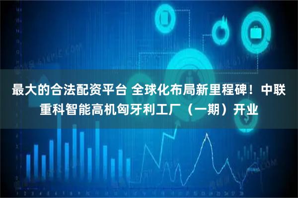 最大的合法配资平台 全球化布局新里程碑！中联重科智能高机匈牙利工厂（一期）开业