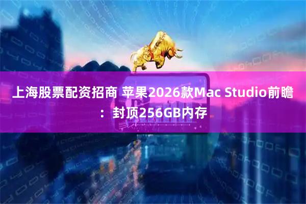 上海股票配资招商 苹果2026款Mac Studio前瞻：封顶256GB内存