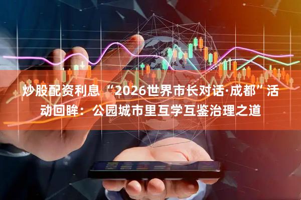 炒股配资利息 “2026世界市长对话·成都”活动回眸：公园城市里互学互鉴治理之道