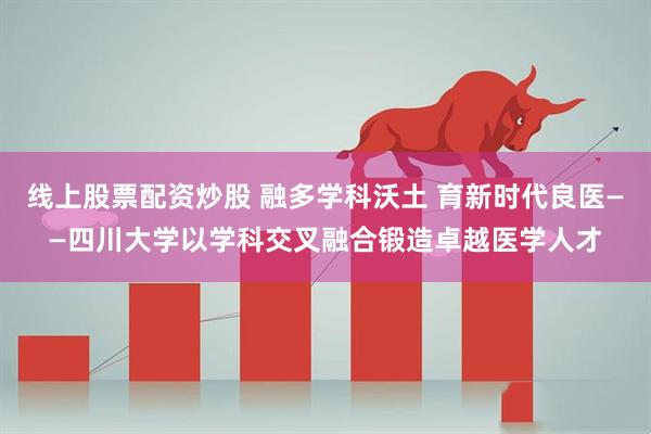 线上股票配资炒股 融多学科沃土 育新时代良医——四川大学以学科交叉融合锻造卓越医学人才